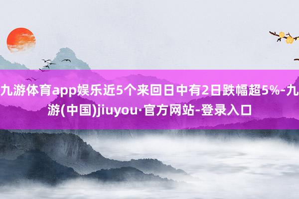 九游体育app娱乐近5个来回日中有2日跌幅超5%-九游(中国)jiuyou·官方网站-登录入口