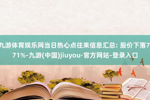 九游体育娱乐网当日热心点往来信息汇总: 股价下落7.71%-九游(中国)jiuyou·官方网站-登录入口