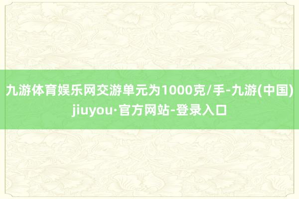 九游体育娱乐网交游单元为1000克/手-九游(中国)jiuyou·官方网站-登录入口