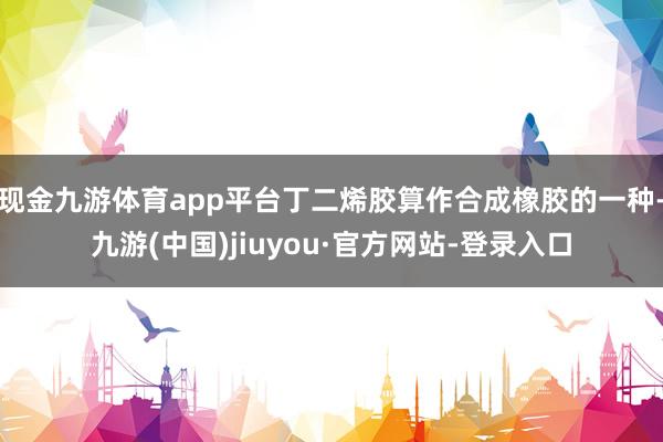 现金九游体育app平台丁二烯胶算作合成橡胶的一种-九游(中国)jiuyou·官方网站-登录入口