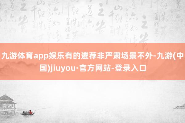 九游体育app娱乐有的遴荐非严肃场景　　不外-九游(中国)jiuyou·官方网站-登录入口