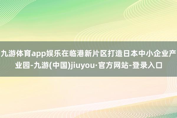 九游体育app娱乐　　在临港新片区打造日本中小企业产业园-九游(中国)jiuyou·官方网站-登录入口