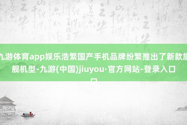 九游体育app娱乐浩繁国产手机品牌纷繁推出了新款旗舰机型-九游(中国)jiuyou·官方网站-登录入口