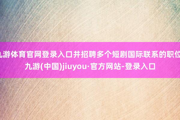 九游体育官网登录入口并招聘多个短剧国际联系的职位-九游(中国)jiuyou·官方网站-登录入口