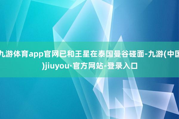 九游体育app官网已和王星在泰国曼谷碰面-九游(中国)jiuyou·官方网站-登录入口
