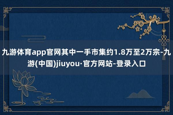 九游体育app官网其中一手市集约1.8万至2万宗-九游(中国)jiuyou·官方网站-登录入口