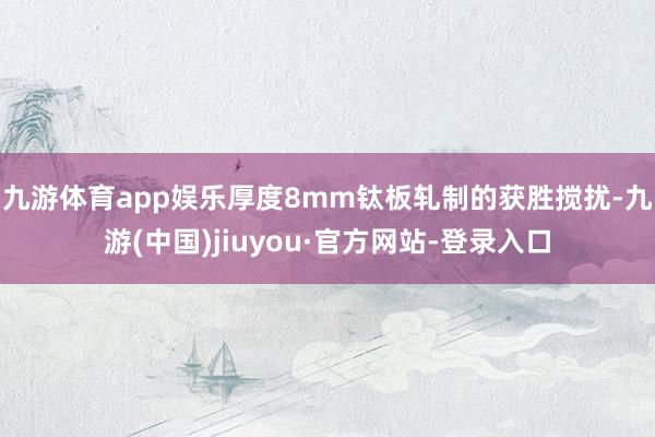 九游体育app娱乐　　厚度8mm钛板轧制的获胜搅扰-九游(中国)jiuyou·官方网站-登录入口