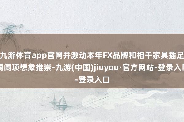 九游体育app官网并激动本年FX品牌和相干家具插足阛阓项想象推崇-九游(中国)jiuyou·官方网站-登录入口