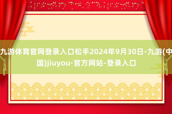九游体育官网登录入口松手2024年9月30日-九游(中国)jiuyou·官方网站-登录入口