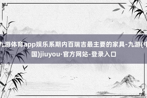 九游体育app娱乐系期内百瑞吉最主要的家具-九游(中国)jiuyou·官方网站-登录入口