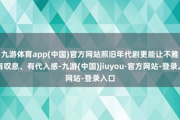 九游体育app(中国)官方网站照旧年代剧更能让不雅众有叹息、有代入感-九游(中国)jiuyou·官方网站-登录入口