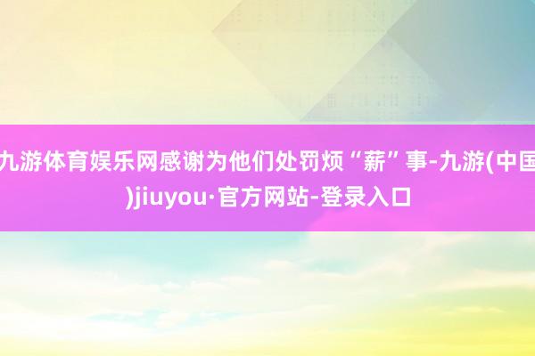 九游体育娱乐网感谢为他们处罚烦“薪”事-九游(中国)jiuyou·官方网站-登录入口