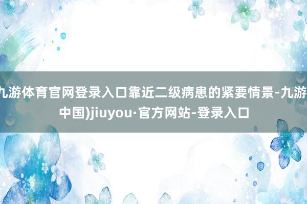 九游体育官网登录入口靠近二级病患的紧要情景-九游(中国)jiuyou·官方网站-登录入口