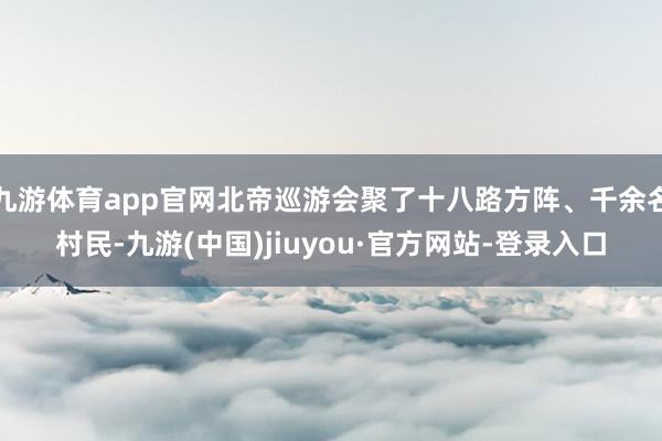 九游体育app官网北帝巡游会聚了十八路方阵、千余名村民-九游(中国)jiuyou·官方网站-登录入口