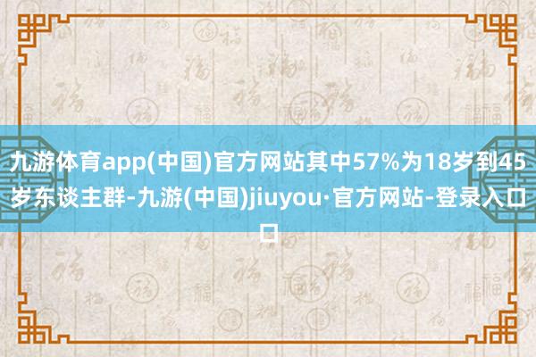 九游体育app(中国)官方网站其中57%为18岁到45岁东谈主群-九游(中国)jiuyou·官方网站-登录入口