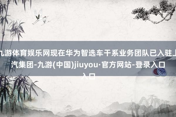九游体育娱乐网现在华为智选车干系业务团队已入驻上汽集团-九游(中国)jiuyou·官方网站-登录入口
