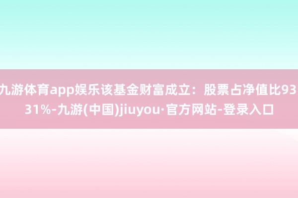 九游体育app娱乐该基金财富成立：股票占净值比93.31%-九游(中国)jiuyou·官方网站-登录入口