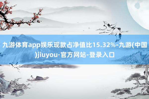 九游体育app娱乐现款占净值比15.32%-九游(中国)jiuyou·官方网站-登录入口