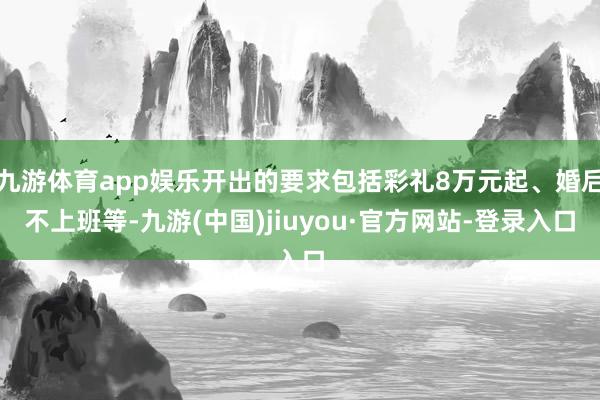 九游体育app娱乐开出的要求包括彩礼8万元起、婚后不上班等-九游(中国)jiuyou·官方网站-登录入口
