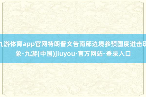 九游体育app官网特朗普文告南部边境参预国度进击现象-九游(中国)jiuyou·官方网站-登录入口