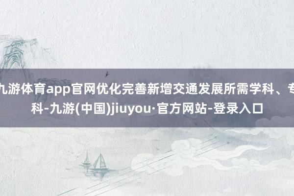 九游体育app官网优化完善新增交通发展所需学科、专科-九游(中国)jiuyou·官方网站-登录入口