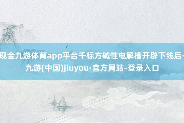 现金九游体育app平台千标方碱性电解槽开辟下线后-九游(中国)jiuyou·官方网站-登录入口
