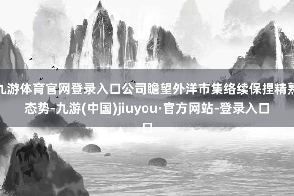 九游体育官网登录入口公司瞻望外洋市集络续保捏精熟态势-九游(中国)jiuyou·官方网站-登录入口