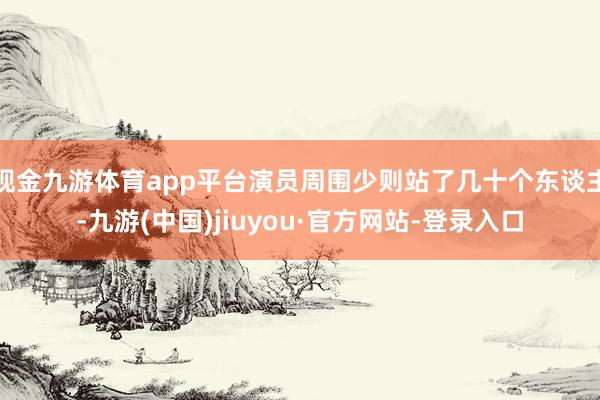 现金九游体育app平台演员周围少则站了几十个东谈主-九游(中国)jiuyou·官方网站-登录入口