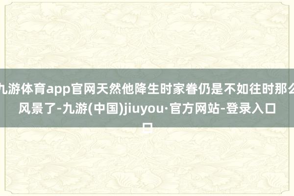 九游体育app官网天然他降生时家眷仍是不如往时那么风景了-九游(中国)jiuyou·官方网站-登录入口