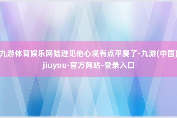 九游体育娱乐网陆逊见他心境有点平复了-九游(中国)jiuyou·官方网站-登录入口