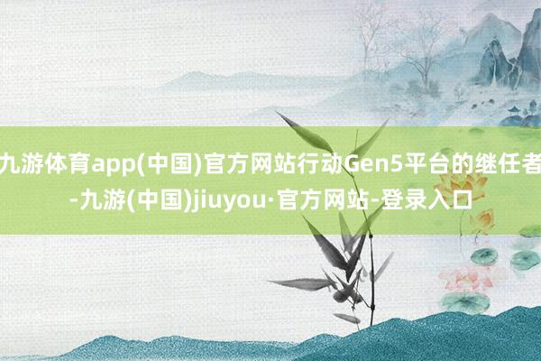 九游体育app(中国)官方网站行动Gen5平台的继任者-九游(中国)jiuyou·官方网站-登录入口
