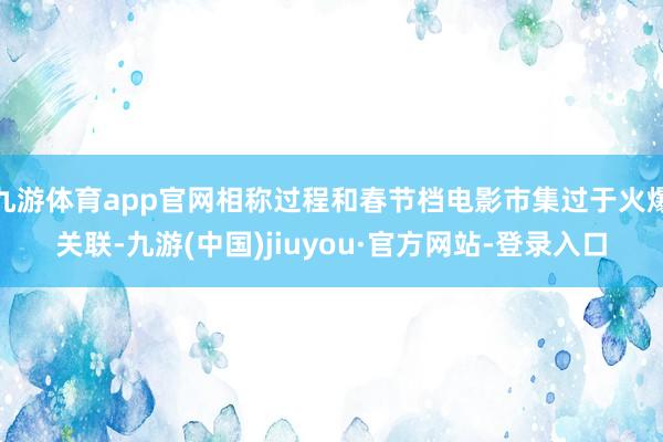 九游体育app官网相称过程和春节档电影市集过于火爆关联-九游(中国)jiuyou·官方网站-登录入口