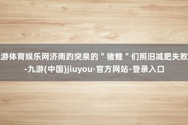九游体育娱乐网济南趵突泉的＂猪鲤＂们照旧减肥失败了-九游(中国)jiuyou·官方网站-登录入口