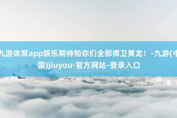 九游体育app娱乐期待和你们全部捍卫黄龙！-九游(中国)jiuyou·官方网站-登录入口