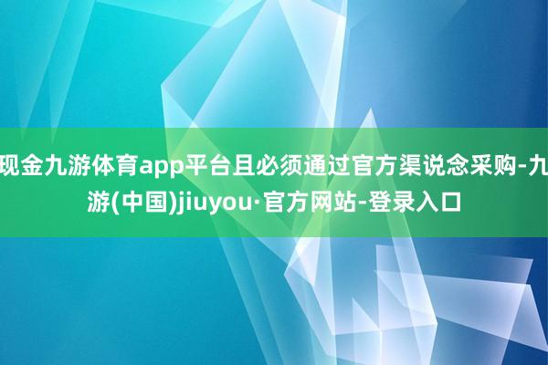 现金九游体育app平台且必须通过官方渠说念采购-九游(中国)jiuyou·官方网站-登录入口
