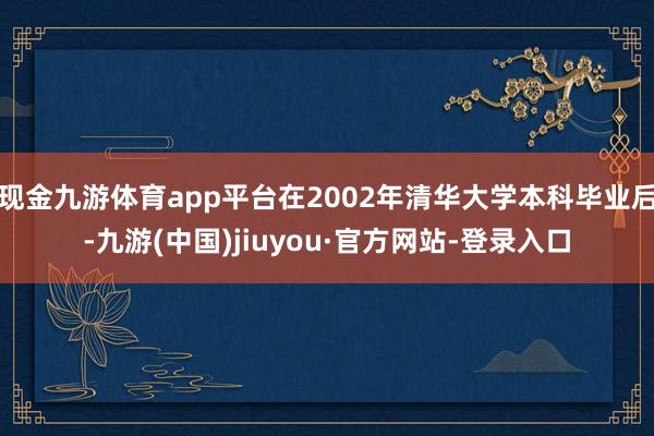 现金九游体育app平台在2002年清华大学本科毕业后-九游(中国)jiuyou·官方网站-登录入口