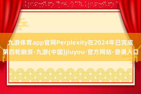 九游体育app官网Perplexity在2024年已完成第四轮融资-九游(中国)jiuyou·官方网站-登录入口