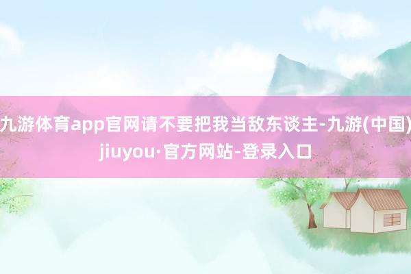 九游体育app官网请不要把我当敌东谈主-九游(中国)jiuyou·官方网站-登录入口