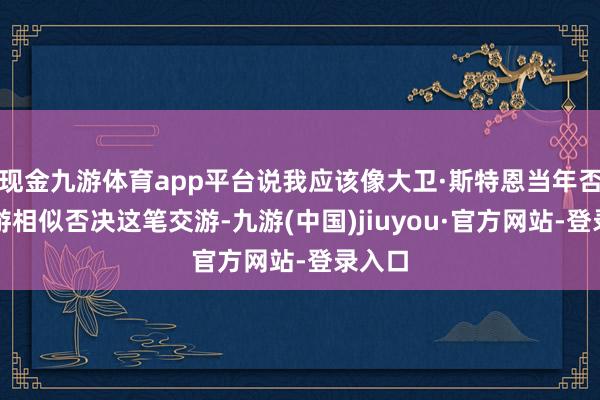 现金九游体育app平台说我应该像大卫·斯特恩当年否决交游相似否决这笔交游-九游(中国)jiuyou·官方网站-登录入口