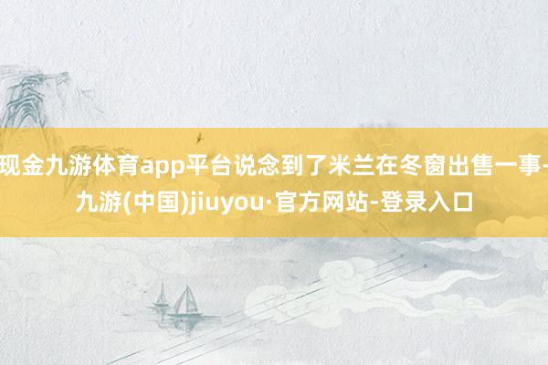 现金九游体育app平台说念到了米兰在冬窗出售一事-九游(中国)jiuyou·官方网站-登录入口