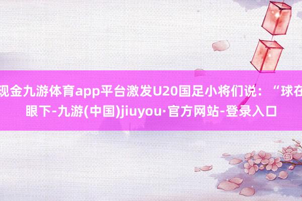 现金九游体育app平台激发U20国足小将们说：“球在眼下-九游(中国)jiuyou·官方网站-登录入口