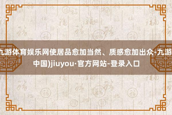 九游体育娱乐网使居品愈加当然、质感愈加出众-九游(中国)jiuyou·官方网站-登录入口