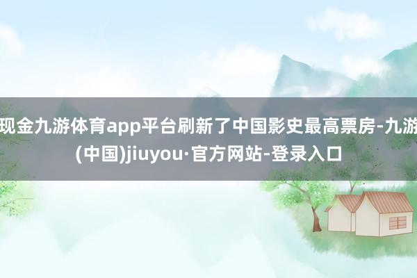现金九游体育app平台刷新了中国影史最高票房-九游(中国)jiuyou·官方网站-登录入口