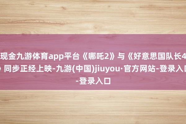 现金九游体育app平台《哪吒2》与《好意思国队长4》同步正经上映-九游(中国)jiuyou·官方网站-登录入口