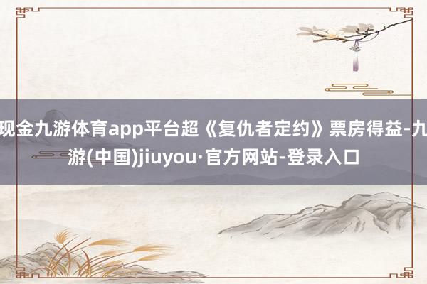 现金九游体育app平台超《复仇者定约》票房得益-九游(中国)jiuyou·官方网站-登录入口