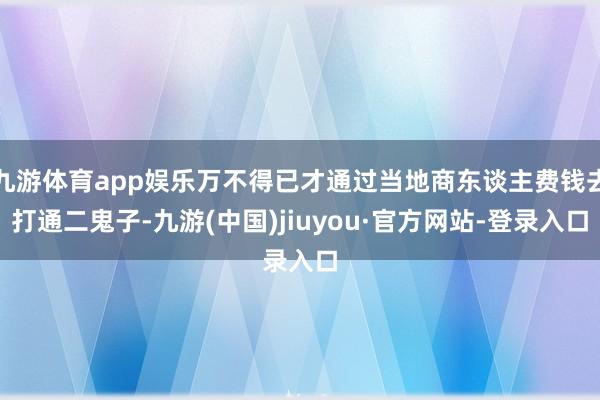 九游体育app娱乐万不得已才通过当地商东谈主费钱去打通二鬼子-九游(中国)jiuyou·官方网站-登录入口