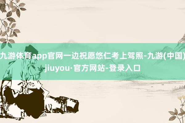 九游体育app官网一边祝愿悠仁考上驾照-九游(中国)jiuyou·官方网站-登录入口