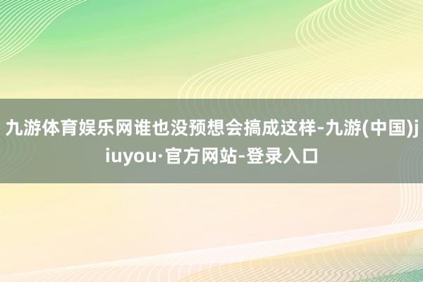 九游体育娱乐网谁也没预想会搞成这样-九游(中国)jiuyou·官方网站-登录入口