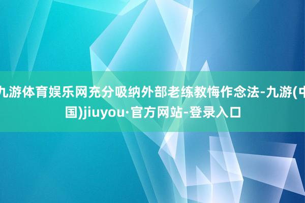 九游体育娱乐网充分吸纳外部老练教悔作念法-九游(中国)jiuyou·官方网站-登录入口