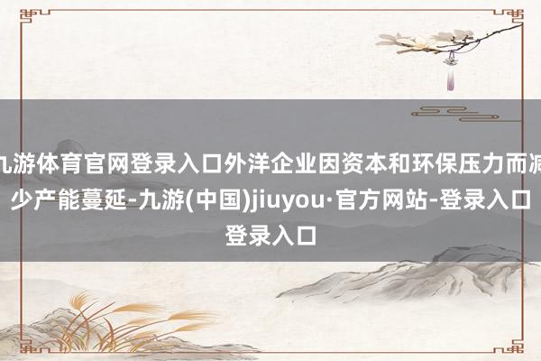 九游体育官网登录入口外洋企业因资本和环保压力而减少产能蔓延-九游(中国)jiuyou·官方网站-登录入口